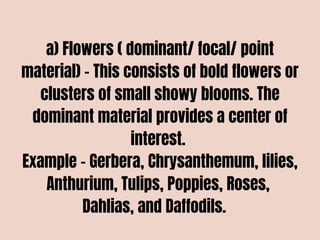 a) Flowers ( dominant/ focal/ point
material) – This consists of bold flowers or
clusters of small showy blooms. The
dominant material provides a center of
interest.
Example – Gerbera, Chrysanthemum, lilies,
Anthurium, Tulips, Poppies, Roses,
Dahlias, and Daffodils.
 