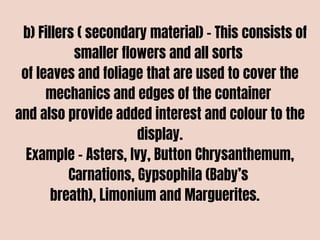 b) Fillers ( secondary material) – This consists of
smaller flowers and all sorts
of leaves and foliage that are used to cover the
mechanics and edges of the container
and also provide added interest and colour to the
display.
Example – Asters, Ivy, Button Chrysanthemum,
Carnations, Gypsophila (Baby’s
breath), Limonium and Marguerites.
 