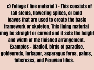 c) Foliage ( line material ) – This consists of
tall stems, flowering spikes, or bold
leaves that are used to create the basic
framework or skeleton. This lining material
may be straight or curved and it sets the height
and width of the finished arrangement.
Examples – Gladioli, birds of paradise,
goldenrods, larkspur, asparagus ferns, palms,
tuberoses, and Peruvian lilies.
 