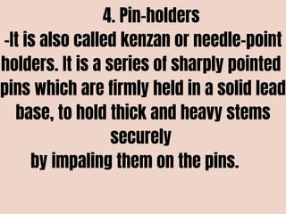 4. Pin-holders
-It is also called kenzan or needle-point
holders. It is a series of sharply pointed
pins which are firmly held in a solid lead
base, to hold thick and heavy stems
securely
by impaling them on the pins.
 