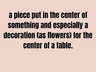 a piece put in the center of
something and especially a
decoration (as flowers) for the
center of a table.
 