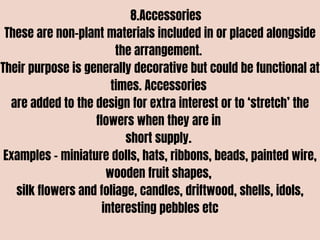 8.Accessories
These are non-plant materials included in or placed alongside
the arrangement.
Their purpose is generally decorative but could be functional at
times. Accessories
are added to the design for extra interest or to ‘stretch’ the
flowers when they are in
short supply.
Examples – miniature dolls, hats, ribbons, beads, painted wire,
wooden fruit shapes,
silk flowers and foliage, candles, driftwood, shells, idols,
interesting pebbles etc
 