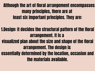 Although the art of floral arrangement encompasses
many principles, there are at
least six important principles. They are:
1.Design: It decides the structural pattern of the floral
arrangement. It is a
visualized plan about the size and shape of the floral
arrangement. The design is
essentially determined by the location, occasion and
the materials available.
 