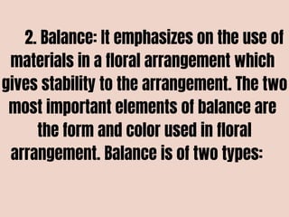 2. Balance: It emphasizes on the use of
materials in a floral arrangement which
gives stability to the arrangement. The two
most important elements of balance are
the form and color used in floral
arrangement. Balance is of two types:
 