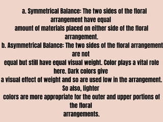 a. Symmetrical Balance: The two sides of the floral
arrangement have equal
amount of materials placed on either side of the floral
arrangement.
b. Asymmetrical Balance: The two sides of the floral arrangement
are not
equal but still have equal visual weight. Color plays a vital role
here. Dark colors give
a visual effect of weight and so are used low in the arrangement.
So also, lighter
colors are more appropriate for the outer and upper portions of
the floral
arrangements.
 