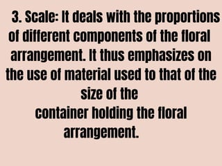 3. Scale: It deals with the proportions
of different components of the floral
arrangement. It thus emphasizes on
the use of material used to that of the
size of the
container holding the floral
arrangement.
 