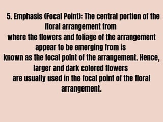 5. Emphasis (Focal Point): The central portion of the
floral arrangement from
where the flowers and foliage of the arrangement
appear to be emerging from is
known as the focal point of the arrangement. Hence,
larger and dark colored flowers
are usually used in the focal point of the floral
arrangement.
 