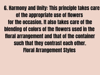 6. Harmony and Unity: This principle takes care
of the appropriate use of flowers
for the occasion. It also takes care of the
blending of colors of the flowers used in the
floral arrangement and that of the container
such that they contrast each other.
Floral Arrangement Styles
 