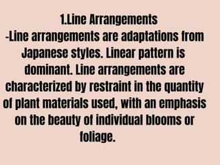 1.Line Arrangements
-Line arrangements are adaptations from
Japanese styles. Linear pattern is
dominant. Line arrangements are
characterized by restraint in the quantity
of plant materials used, with an emphasis
on the beauty of individual blooms or
foliage.
 