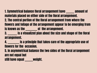 1. Symmetrical balance floral arrangement have _______ amount of
materials placed on either side of the floral arrangement.
2. The central portion of the floral arrangement from where the
flowers and foliage of the arrangement appear to be emerging from
is known as the __________ of the arrangement.
3. ________ is a visualized plan about the size and shape of the floral
arrangement.
4. __________ is a principle that takes care of the appropriate use of
flowers for the occasion.
5. In asymmetrical balance the two sides of the floral arrangement
are not equal but
still have equal _______weight.
 