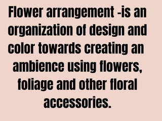 Flower arrangement -is an
organization of design and
color towards creating an
ambience using flowers,
foliage and other floral
accessories.
 