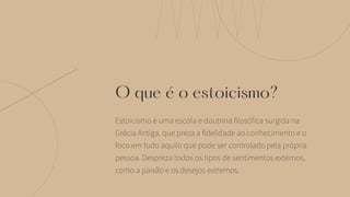 O que é o estoicismo?
Estoicismo é uma escola e doutrina filosófica surgida na
Grécia Antiga, que preza a fidelidade ao conhecimento e o
foco em tudo aquilo que pode ser controlado pela própria
pessoa. Despreza todos os tipos de sentimentos externos,
como a paixão e os desejos extremos.