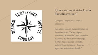 Coragem. Temperança. Justiça.
Sabedoria.
Quais são as 4 virtudes da
filosofia estoica?
Elas são os valores mais essenciais na
filosofia estoica. “Se, em algum
momento de sua vida”, Marco Aurélio
escreveu, “tu deves encontrar algo
melhor do que justiça, verdade,
autocontrole, coragem – deve ser
algo realmente extraordinário”.