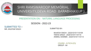 SHRI RAMSWAROOP MEMORIAL
UNIVERSITY,DEVA ROAD BARABANKI(UP )
PRESENTATION ON - NATURAL LANGUAGE PROCESSING
SUBMITTED TO –
MR. ANUPAM SINGH SUBMITTED BY-
MUKESH SINGH - 202010101110109
TANYA SINGH - 202010101110114
ANMOL SHARMA - 202010101110113
SESSION - 2022-23
COURSE – B.TECH (CS)
GROUP - 64
 