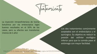 Tratamiento
La inyección intraesfinteriana de toxina
botulínica por vía endoscópica logra
buenos resultados en el 50% de los
casos, pero su efectos son transitorios
(menos de 1 año)
Los dos tratamientos comúnmente
aceptados son el endoscópico y el
quirúrgico. Su objetivo es reducir la
presión del esfínter esofágico
inferior para que la comida pase al
estómago con mayor facilidad.
Prieto, R. G. (2019). Acalasia, una visión actual. https://www.redalyc.org/journal/3555/355559948008/html/
 