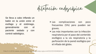 Las complicaciones son poco
frecuentes (5%) pero pueden ser
graves.
Las más importantes son la infección
respiratoria por el paso del contenido
esofágico a la vía respiratoria y la
perforación de la pared esofágica por
el inflado del globo.
dilatación endoscópica
Se lleva a cabo inflando un
balón en la unión entre el
esófago y el estómago,
generalmente con el
paciente sedado y con
control radiológico.
Prieto, R. G. (2019). Acalasia, una visión actual. https://www.redalyc.org/journal/3555/355559948008/html/
 