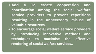 Add a To create cooperation and
coordination among the social welfare
service providers to prevent repetitions
resulting in the unnecessary misuse of
valuable resources.
To encourage social welfare service providers
by introducing innovative methods and
techniques to maximise the effective
rendering of social welfare services..
 
