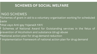 SCHEMES OF SOCIAL WELFARE
NGO SCHEMES
*Schemes of grant in aid to a voluntary organisation working for scheduled
caste
*Atal vayo Anti-gay Yojana(A YAY)
* Schemes of National Award for Outstanding services in the fetus of
prevention of Alcoholism and substance (drug) abuse
*National action plan for drug demand reduction
* Implementation framework of national action plan for drug demand
 
