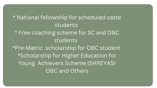 * National fellowship for scheduled caste
students
* Free coaching scheme for SC and OBC
students
*Pre-Matric scholarship for OBC student
*Scholarship for Higher Education for
Young Achievers Scheme (SHREYAS)
OBC and Others
 