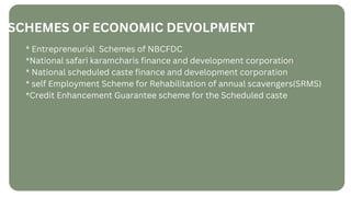 SCHEMES OF ECONOMIC DEVOLPMENT
* Entrepreneurial Schemes of NBCFDC
*National safari karamcharis finance and development corporation
* National scheduled caste finance and development corporation ﻿
* self Employment Scheme for Rehabilitation of annual scavengers(SRMS)
*Credit Enhancement Guarantee scheme for the Scheduled caste
 