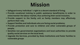 Safeguard every individual΄s right to a decent standard of living;
Provide vocational training to public assistance beneficiaries in order to
enter/reenter the labour market, thus achieving their social inclusion;
Provide support to the family unit so family members may effectively
perform their role;
Support families and individuals who are facing social problems;
Provide protection and care to children and other vulnerable groups of
people;
Sensitize non governmental organizations and local authorities to provide
quality social services on the local level;
Upgrade the Services, provided by State Institutions and foster families to
vulnerable groups
Mission
 