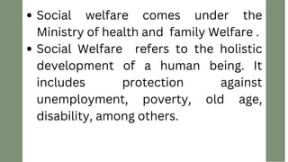 Social welfare comes under the
Ministry of health and family Welfare .
Social Welfare refers to the holistic
development of a human being. It
includes protection against
unemployment, poverty, old age,
disability, among others.
 