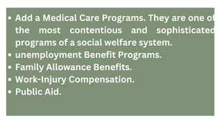 Add a Medical Care Programs. They are one of
the most contentious and sophisticated
programs of a social welfare system.
unemployment Benefit Programs.
Family Allowance Benefits.
Work-Injury Compensation.
Public Aid.
 