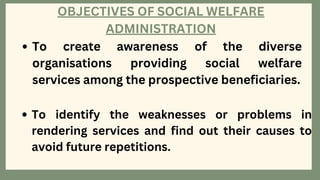 OBJECTIVES OF SOCIAL WELFARE
ADMINISTRATION
To create awareness of the diverse
organisations providing social welfare
services among the prospective beneficiaries.
To identify the weaknesses or problems in
rendering services and find out their causes to
avoid future repetitions.
 