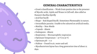 GENERAL CHARACTERISTICS
• Gram’s classification – Weak Gram positive due to the presence
of Mycolic acids, Lipids and Waxes in Cell wall. Also called as
Hansen’s Bacillus Spirilly
• Acid fast bacilli
• Shape – Rod shaped Bacilli. Sometimes Pleomorphic in nature.
• Intracellular parasite. Unable to be cultured on artificial media.
• Motility – Non-Motile
• Capsule - Absent
• Endospores - Absent
• Respiration – Microaerophilic respiration
• Optimum Temperature – 27 °C to 30 °C
• Optimum pH – 7.0
• Habitat – Found in air, water and soil.
• Mycobacterium leprae has a long generation time of about 12
days.
 