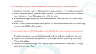 Granuloma formation occurs in Cutaneous nerve. Cutaneous nerve swell and gets destroyed.
Severe inflammation may result in Caseous necrosis (a unique form of cell death in which the
tissue maintains a cheese-like appearance) within the nerve.
Mycobacterium leprae may escape from nerve to adjacent skin at any time and cause classical
skin lesions.
Good Cell Mediated Immunity successfully limits the disease to the nerve Schwann cell resulting
in occurrence of Tuberculoid Leprosy.
Mycobacterium leprae entering the Schwann cells multiply unchecked and destroy the nerve.
Mycobacterium leprae liberated by infected and destroyed cells are engulfed by Histiocytes
(Tissue Macrophage).
Mycobacterium leprae multiply inside these macrophages and travel to other tissues, through
blood, lymph or tissue fluid.
a)InPersonswithstrongCellMedicatedImmunity(PureneuralleprosyorTuberculoidLeprosy)
b)InpersonswithdepressedCellMedicatedImmunity(MultibacillaryLeprosyorLepromatousLeprosy)
 