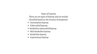 Intermediate leprosy
Tuberculoid leprosy
Borderline tuberculoid leprosy
Mid-borderline leprosy
Borderline leprosy
Lepromatous leprosy
Types of Leprosy
There are six types of leprosy and are mainly
classified based on the severity of symptoms
 