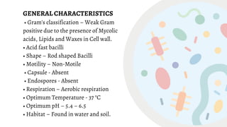 GENERAL CHARACTERISTICS
• Gram’s classification – Weak Gram
positive due to the presence of Mycolic
acids, Lipids and Waxes in Cell wall.
• Acid fast bacilli
• Shape – Rod shaped Bacilli
• Motility – Non-Motile
• Capsule - Absent
• Endospores - Absent
• Respiration – Aerobic respiration
• Optimum Temperature - 37 °C
• Optimum pH – 5.4 – 6.5
• Habitat – Found in water and soil.
 