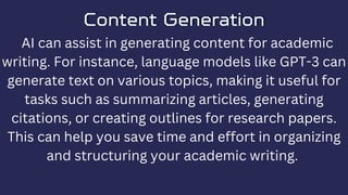 Content Generation
Content Generation
AI can assist in generating content for academic
writing. For instance, language models like GPT-3 can
generate text on various topics, making it useful for
tasks such as summarizing articles, generating
citations, or creating outlines for research papers.
This can help you save time and effort in organizing
and structuring your academic writing.
 