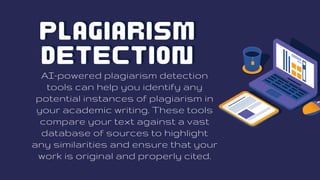 Plagiarism
Plagiarism
Detection
Detection
AI-powered plagiarism detection
tools can help you identify any
potential instances of plagiarism in
your academic writing. These tools
compare your text against a vast
database of sources to highlight
any similarities and ensure that your
work is original and properly cited.
 