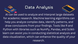 Data Analysis
Data Analysis
AI can be used to analyze and interpret large datasets
for academic research. Machine learning algorithms can
help you analyze complex data, identify patterns, and
draw conclusions from your findings. Tools like R and
Python with libraries such as NumPy, Pandas, and Scikit-
learn can assist you in conducting statistical analysis and
data visualization, which can enhance the quality of your
research.
 