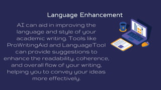 AI can aid in improving the
language and style of your
academic writing. Tools like
ProWritingAid and LanguageTool
can provide suggestions to
enhance the readability, coherence,
and overall flow of your writing,
helping you to convey your ideas
more effectively.
Language Enhancement
Language Enhancement
 