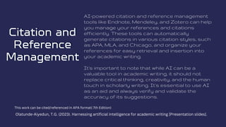Citation and
Citation and
Reference
Reference
Management
Management
AI-powered citation and reference management
tools like Endnote, Mendeley, and Zotero can help
you manage your references and citations
efficiently. These tools can automatically
generate citations in various citation styles, such
as APA, MLA, and Chicago, and organize your
references for easy retrieval and insertion into
your academic writing.
It's important to note that while AI can be a
valuable tool in academic writing, it should not
replace critical thinking, creativity, and the human
touch in scholarly writing. It's essential to use AI
as an aid and always verify and validate the
accuracy of its suggestions.
This work can be cited/referenced in APA format( 7th Edition)
Olatunde-Aiyedun, T.G. (2023). Harnessing artificial intelligence for academic writing [Presentation slides].
 