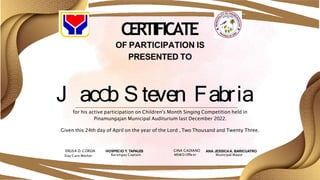 CERTIFICATE
OF PARTICIPATION IS
PRESENTED TO
J acO
b S teven Fabria
for his active participation on Children's Month Singing Competition held in
Pinamungajan Municipal Auditurium last December 2022.
Given this 24th day of April on the year of the Lord , Two Thousand and Twenty Three.
ERLISA D. CORDA
Day Care Worker
HOSPECIO Y. TAPALES
Barangay Captain
GINA GADIANO
MSWD Officer
ANA JESSICAA. BARICUATRO
Municipal Mayor
 