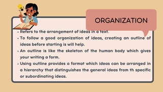 Refers to the arrangement of ideas in a text.
To follow a good organization of ideas, creating an outline of
ideas before starting is will help.
An outline is like the skeleton of the human body which gives
your writing a form.
Using outline provides a format which ideas can be arranged in
a hierarchy that distinguishes the general ideas from th specific
or subordinating ideas.
ORGANIZATION
 