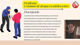 Descripción
Auxiliares de la Institución educativa, encontraron
varios cigarrillos en los servicios higiénicos de los
varones, donde procedieron a comunicar a los diversos
docentes para que puedan tomar cartas en el asunto. Y
cuando se mantuvo conversaciones con una docente
encargada menciono que uno de ellos quería de
grande ser narcotraficante. Esto muchas veces
esdebido ya que la mayoría proviene de hogares
disfuncionales y tienen compartimientos inadecuados
referente a su conducta.
Problema:
Consumo de drogas en adolescentes