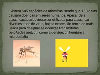 Existem 545 espécies de arbovírus, sendo que 150 delas
causam doenças em seres humanos. Apesar de a
classificação arbovirose ser utilizada para classificar
diversos tipos de vírus, hoje a expressão tem sido mais
usada para designar as doenças transmitidas
peloAedes aegypti, como a dengue, chikungunya,
microcefalia
 