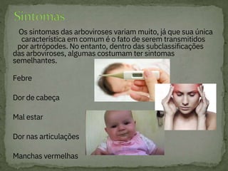 Os sintomas das arboviroses variam muito, já que sua única
característica em comum é o fato de serem transmitidos
por artrópodes. No entanto, dentro das subclassificações
das arboviroses, algumas costumam ter sintomas
semelhantes.

Febre

Dor de cabeça

Mal estar

Dor nas articulações

Manchas vermelhas

 