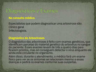 Na consulta médica
Especialistas que podem diagnosticar uma arbovirose são:
Clínico geral
Infectologista.
O diagnóstico das arboviroses é feito com exames genéticos, que
identificam parcelas do material genético do arbovírus no sangue
do paciente. Esses exames levam de três a quatro dias para
ficarem prontos, mas só conseguem detectar o vírus enquanto ele
ainda está circulante no organismo.
Além disso, durante o atendimento, o médico fará um exame
físico para ver se os sintomas se relacionam mesmo a essas
doenças e pedirá os exames conforme suas suspeitas.


Diagnóstico de Arboviroses
 