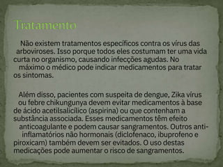 
Não existem tratamentos específicos contra os vírus das
arboviroses. Isso porque todos eles costumam ter uma vida
curta no organismo, causando infecções agudas. No
máximo o médico pode indicar medicamentos para tratar
os sintomas.

Além disso, pacientes com suspeita de dengue, Zika vírus
ou febre chikungunya devem evitar medicamentos à base
de ácido acetilsalicílico (aspirina) ou que contenham a
substância associada. Esses medicamentos têm efeito
anticoagulante e podem causar sangramentos. Outros anti-
inflamatórios não hormonais (diclofenaco, ibuprofeno e
piroxicam) também devem ser evitados. O uso destas
medicações pode aumentar o risco de sangramentos.
 