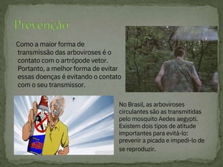Como a maior forma de
transmissão das arboviroses é o
contato com o artrópode vetor.
Portanto, a melhor forma de evitar
essas doenças é evitando o contato
com o seu transmissor.
No Brasil, as arboviroses
circulantes são as transmitidas
pelo mosquito Aedes aegypti.
Existem dois tipos de atitude
importantes para evitá-lo:
prevenir a picada e impedi-lo de
se reproduzir.
 