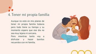 4. Tener mi propia familia
Aunque no este en mis planes de
tener mi propia familia todavia
pero todo tiene su tiempo y su
momento espero que ese dia no
sea muy lejano ni cercano.
Pero mientras tanto voy a
disfrutar y hacer bonitos
recuerdos con mi familia.
 