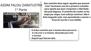 Que caminho deve seguir aqueles que querem
criar? Zaratustra nos dá o primeiro conselho
para aquele que quer conquistar a liberdade:
não pule degraus. O caminho do criador se faz
etapa por etapa, num esforço contínuo. Não é
feito largando tudo, mas aprendendo a extrair a
força de sua dor e sua solidão.
O árduo caminho que o homem deve percorrer
é o de criar a si mesmo, deixando para trás
a carcaça
daquilo que fizeram dele
ASSIM FALOU ZARATUSTRA
1° Parte
 