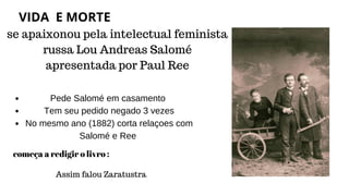 se apaixonou pela intelectual feminista
russa Lou Andreas Salomé
apresentada por Paul Ree
Pede Salomé em casamento
Tem seu pedido negado 3 vezes
No mesmo ano (1882) corta relaçoes com
Salomé e Ree
começa a redigir o livro :
Assim falou Zaratustra
VIDA E MORTE
 