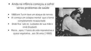 Ainda na infância começou a sofrer
sérios problemas de saúde
1889,em Turim teve um ataque de nervos
Ai começa um colapso mental que o torna
completamete incapacitado
Onde fica sob os cuidados de sua mãe e
Morre , apos 11anos de vida improdutiva e
quase vegetativa , aos 56 anos (1900)
irmã Elizabeth
 
