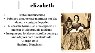elizabeth
Editou manuscritos
Publicou uma versão montada por ela
da obra vontade de poder
Nietzsche tornou-se uma especie de
mentor intelectual do nazismo
imagem que foi desconstruida quase 50
anos depois com os estudos de:
Giorgio Colli
Mazinno Montinari
 